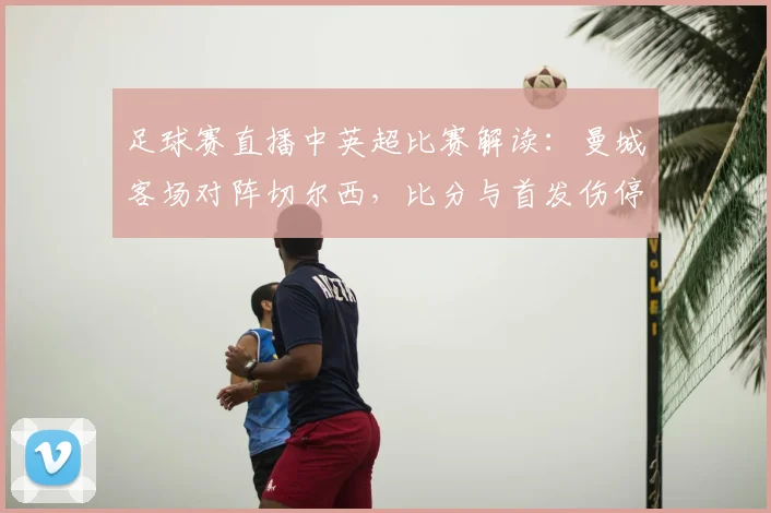 足球赛直播中英超比赛解读：曼城客场对阵切尔西，比分与首发伤停影响赛程