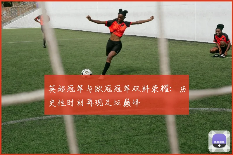 英超冠军与欧冠冠军双料荣耀：历史性时刻再现足坛巅峰