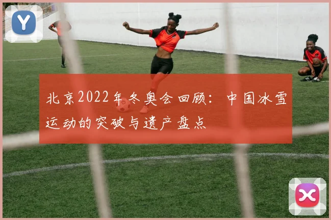 北京2022年冬奥会回顾：中国冰雪运动的突破与遗产盘点