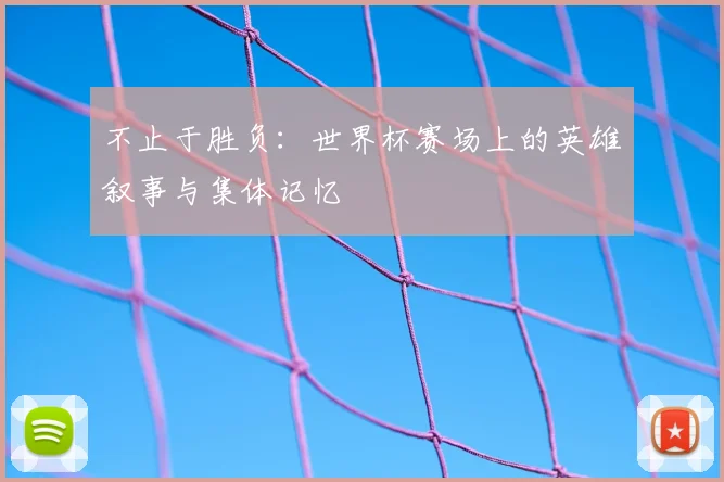不止于胜负:世界杯赛场上的英雄叙事与集体记忆