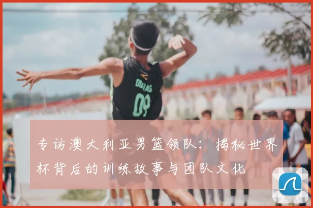 专访澳大利亚男篮领队：揭秘世界杯背后的训练故事与团队文化