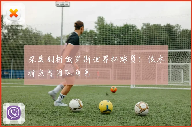 深度剖析俄罗斯世界杯球员:技术特点与团队角色