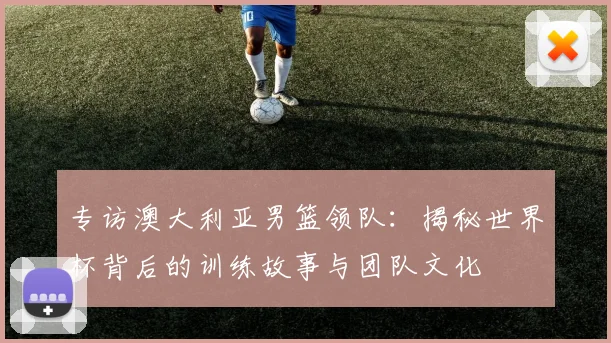 专访澳大利亚男篮领队:揭秘世界杯背后的训练故事与团队文化