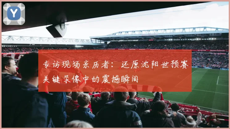 专访现场亲历者：还原沈阳世预赛关键录像中的震撼瞬间