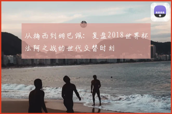 从梅西到姆巴佩：复盘2018世界杯法阿之战的世代交替时刻