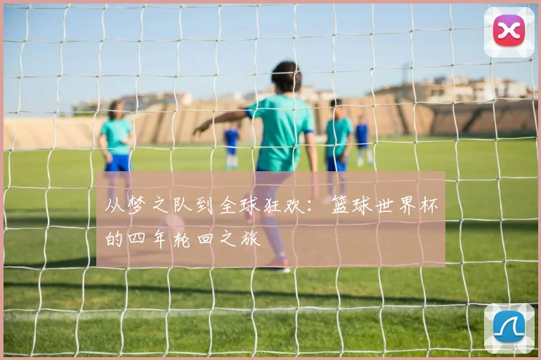从梦之队到全球狂欢：篮球世界杯的四年轮回之旅