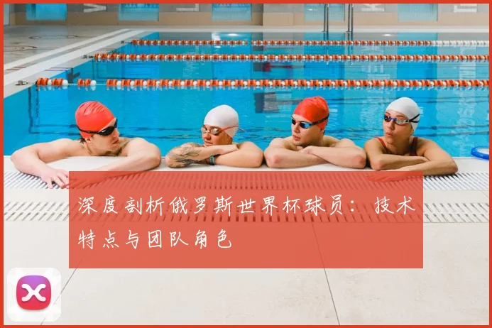 深度剖析俄罗斯世界杯球员:技术特点与团队角色