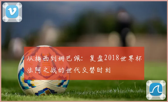 从梅西到姆巴佩：复盘2018世界杯法阿之战的世代交替时刻