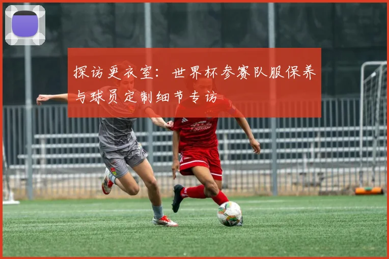 探访更衣室:世界杯参赛队服保养与球员定制细节专访