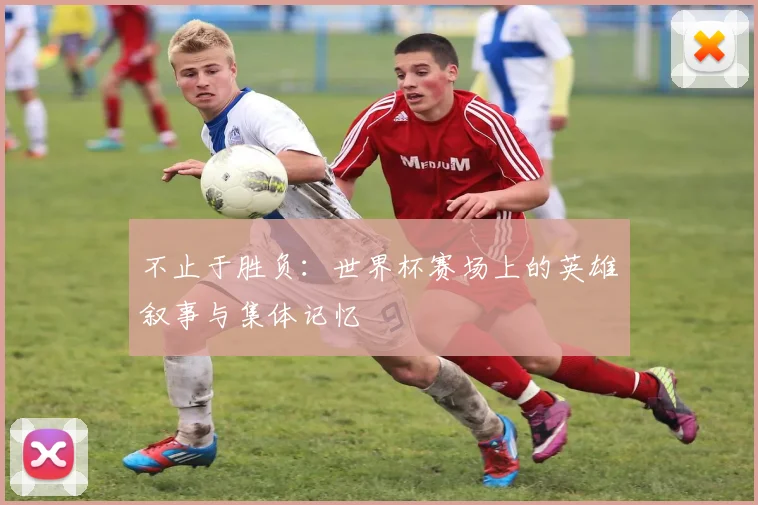 不止于胜负:世界杯赛场上的英雄叙事与集体记忆